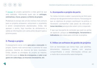 Guia básico de gestão de projetos: tudo para começar a gerenciar projetos
40
O escopo do projeto apresenta a visão geral do que
será realizado, informando quais são as entregas,
estimativas, riscos, prazos e critérios do projeto.
Mudanças no escopo são um dos motivos mais comuns
para os projetos atrasarem, estourarem o orçamento
e serem completamente abandonados. Então, não
apresse o aceite, faça reuniões de alinhamento e
valide as informações com calma antes de partir para o
próximo passo.
3. Planeje o projeto
O planejamento serve como guia para a execução do
projeto. Quanto mais estruturado e coerente for esse
processo, maiores às chances de bons resultados.
Então, detalhe as atividades do projeto ao máximo,
definindo quais as datas do cronograma, o valor a ser
gasto em cada etapa, os recursos necessários, etc.
4. Acompanhe o projeto de perto
Ter metas incríveis e saber o que precisa ser feito para
alcançá-lasnãogarantenenhumretorno.Paraassegurar
que os objetivos do projeto aconteçam na prática, é
necessário acompanhar cada passo da execução e
tomar decisões para que eles saiam como o esperado.
É aqui que boa parte do conteúdo que você viu acima
vai aparecer, porque as metodologias, ferramentas e
indicadores são a base para controlar os projetos.
5. Utilize um software de gestão de projetos
Com as tecnologias que temos hoje, usar planilhas,
documentos impressos, pastas com arquivos
compartilhados e enviar informações críticas por
e-mails não é uma escolha nada inteligente.
 