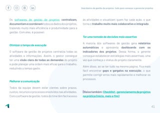 Guia básico de gestão de projetos: tudo para começar a gerenciar projetos
41
Os softwares de gestão de projetos centralizam,
documentamecoordenamtodososdadosdosprojetos,
trazendo muito mais eficiência e produtividade para a
gestão. Com eles, é possível:
Otimizar o tempo de execução
O software de gestão de projetos centraliza todas as
atividades e informações. Assim, o gestor consegue
ter uma visão clara de todas as demandas do projeto
e pode planejar uma ordem mais eficaz para o trabalho,
reduzindo o tempo gasto.
Melhorar a comunicação
Todos da equipe devem estar cientes sobre prazos,
custos,recursoseprocessosenvolvidosnasatividades.
Comosoftwaredegestão,todosdotimetêmfácilacesso
às atividades e visualizam quem faz cada ação, o que
torna o trabalho muito mais colaborativo e integrado.
Ter uma tomada de decisões mais assertiva
A maioria dos softwares de gestão gera relatórios
automáticos e apresenta dashboards com os
indicadores dos projetos. Dessa forma, o gerente
consegue estabelecer estratégias mais assertivas, uma
vez que conheça o status do projeto claramente.
Além disso, ao se ter tudo na mesma página, fica mais
fácil encontrar gaps e gargalos na execução, o que
permite corrigir erros mais rapidamente e melhorar os
processos.
|Baixetambém:Checklist–gerenciamentodeprojetos
na prática (início, meio e fim)
 