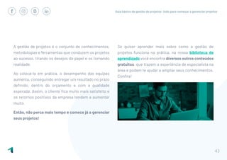 Guia básico de gestão de projetos: tudo para começar a gerenciar projetos
43
A gestão de projetos é o conjunto de conhecimentos,
metodologias e ferramentas que conduzem os projetos
ao sucesso, tirando os desejos do papel e os tornando
realidade.
Ao colocá-la em prática, o desempenho das equipes
aumenta, conseguindo entregar um resultado no prazo
definido, dentro do orçamento e com a qualidade
esperada. Assim, o cliente fica muito mais satisfeito e
os retornos positivos da empresa tendem a aumentar
muito.
Então, não perca mais tempo e comece já a gerenciar
seus projetos!
Se quiser aprender mais sobre como a gestão de
projetos funciona na prática, na nossa biblioteca de
aprendizado você encontra diversos outros conteúdos
gratuitos, que trazem a experiência de especialista na
área e podem te ajudar a ampliar seus conhecimentos.
Confira!
 