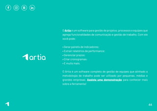 O Artia é um software para gestão de projetos, processos e equipes que
agrega funcionalidades de comunicação e gestão de trabalho. Com ele
você pode:
• Gerar painéis de indicadores;
• Extrair relatórios de performance;
• Gerenciar prazos;
• Criar cronogramas;
• E muito mais.
O Artia é um software completo de gestão de equipes que alinhado a
metodologia de trabalho pode ser utilizado por pequenas, médias e
grandes empresas. Assista uma demonstração para conhecer mais
sobre a ferramenta!
44
 