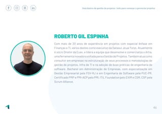 Guia básico de gestão de projetos: tudo para começar a gerenciar projetos
46
ROBERTO GIL ESPINHA
Com mais de 20 anos de experiência em projetos com especial ênfase em
Finanças e TI, vários destes como executivo da Datasul, atual Totvs. Atualmente
é sócio Diretor da Euax, e lidera a equipe que desenvolve e comercializa o Artia,
umaferramentainovadoravoltadaparaaGestãodeProjetos.Tambématuacomo
consultor em empresas na estruturação de seus processos e metodologias de
gestão de projetos, infra de TI e na adoção de boas práticas de engenharia de
software. Bacharel em Administração de Empresas, com especializaçõe em
Gestão Empresarial pela FGV-RJ e em Engenharia de Software pela PUC-PR.
Certificado PMP e PMI-ACP pelo PMI, ITIL Foundation pelo EXIM e CSM, CSP pela
Scrum Alliance.
 