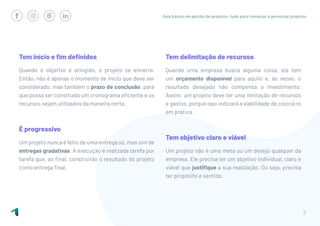 Guia básico de gestão de projetos: tudo para começar a gerenciar projetos
7
Tem início e fim definidos
Quando o objetivo é atingido, o projeto se encerra.
Então, não é apenas o momento de início que deve ser
considerado, mas também o prazo de conclusão, para
que possa ser construído um cronograma eficiente e os
recursos sejam utilizados da maneira certa.
É progressivo
Um projeto nunca é feito de uma entrega só, mas sim de
entregas gradativas. A execução é realizada tarefa por
tarefa que, ao final, construirão o resultado do projeto
como entrega final.
Tem delimitação de recursos
Quando uma empresa busca alguma coisa, ela tem
um orçamento disponível para aquilo e, às vezes, o
resultado desejado não compensa o investimento.
Assim, um projeto deve ter uma limitação de recursos
e gastos, porque isso indicará a viabilidade de colocá-lo
em prática.
Tem objetivo claro e viável
Um projeto não é uma meta ou um desejo qualquer da
empresa. Ele precisa ter um objetivo individual, claro e
viável que justifique a sua realização. Ou seja, precisa
ter propósito e sentido.
 