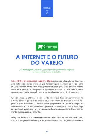 CAPÍTULO



                                         2




                                       Checkout


     A INTERNET E O FUTURO
          DO VAREJO
          por Julio Zaguini, Diretor do Google de Desenvolvimento de Negócios
                          com Agências para a América Latina



Ao contrário do que possa sugerir o título, este artigo não pretende desenhar
uma visão única sobre o futuro e o que ele reserva para a indústria do varejo e para
os consumidores. Como nem o Google tem respostas para tudo, tentarei apenas
humildemente mostrar meu ponto de vista sobre esse assunto. Mas fatos e dados
apontam para mudanças profundas acontecendo no varejo no Brasil e no mundo.


Após 27 anos de existência, acho que já não há duvidas de que a web tem mudado
a forma como as pessoas se relacionam, se informam, se divertem e fazem ne-
gócio. E mais, a escala e o ritmo das mudanças parecem não perder o fôlego tão
cedo. Ao contrário, a intensidade com que novas tecnologias se desenvolvem, seja
em termos de velocidade de processamento, banda ou capacidade de armazena-
mento, supera qualquer previsão.


O impacto da internet já se faz sentir na economia. Dados do relatório do The Bos-
ton Consulting Group revelam que, no Reino Unido, a contribuição da rede no Pro-




                                          13
 