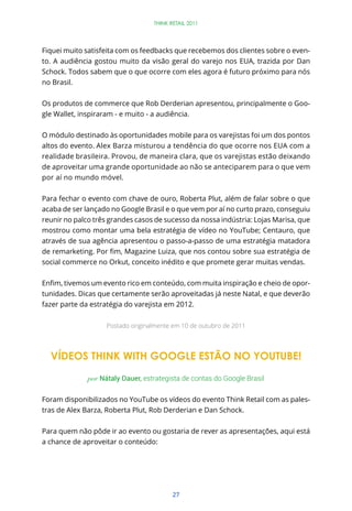 THINK RETAIL 2011




Fiquei muito satisfeita com os feedbacks que recebemos dos clientes sobre o even-
to. A audiência gostou muito da visão geral do varejo nos EUA, trazida por Dan
Schock. Todos sabem que o que ocorre com eles agora é futuro próximo para nós
no Brasil.


Os produtos de commerce que Rob Derderian apresentou, principalmente o Goo-
gle Wallet, inspiraram - e muito - a audiência.


O módulo destinado às oportunidades mobile para os varejistas foi um dos pontos
altos do evento. Alex Barza misturou a tendência do que ocorre nos EUA com a
realidade brasileira. Provou, de maneira clara, que os varejistas estão deixando
de aproveitar uma grande oportunidade ao não se anteciparem para o que vem
por aí no mundo móvel.


Para fechar o evento com chave de ouro, Roberta Plut, além de falar sobre o que
acaba de ser lançado no Google Brasil e o que vem por aí no curto prazo, conseguiu
reunir no palco três grandes casos de sucesso da nossa indústria: Lojas Marisa, que
mostrou como montar uma bela estratégia de vídeo no YouTube; Centauro, que
através de sua agência apresentou o passo-a-passo de uma estratégia matadora


social commerce no Orkut, conceito inédito e que promete gerar muitas vendas.

                                                                               -
tunidades. Dicas que certamente serão aproveitadas já neste Natal, e que deverão
fazer parte da estratégia do varejista em 2012.


                    Postado originalmente em 10 de outubro de 2011




  VÍDEOS THINK WITH GOOGLE ESTÃO NO YOUTUBE!

              por Nátaly Dauer, estrategista de contas do Google Brasil


Foram disponibilizados no YouTube os vídeos do evento Think Retail com as pales-
tras de Alex Barza, Roberta Plut, Rob Derderian e Dan Schock.


Para quem não pôde ir ao evento ou gostaria de rever as apresentações, aqui está
a chance de aproveitar o conteúdo:




                                          27
 