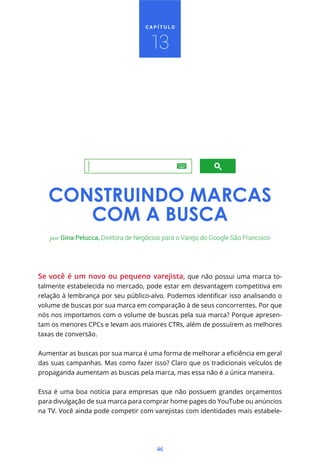 CAPÍTULO



                                     13




   CONSTRUINDO MARCAS
      COM A BUSCA
   por Gina Pelucca, Diretora de Negócios para o Varejo do Google São Francisco




Se você é um novo ou pequeno varejista, que não possui uma marca to-
talmente estabelecida no mercado, pode estar em desvantagem competitiva em


volume de buscas por sua marca em comparação à de seus concorrentes. Por que
nós nos importamos com o volume de buscas pela sua marca? Porque apresen-
tam os menores CPCs e levam aos maiores CTRs, além de possuírem as melhores
taxas de conversão.



das suas campanhas. Mas como fazer isso? Claro que os tradicionais veículos de
propaganda aumentam as buscas pela marca, mas essa não é a única maneira.


Essa é uma boa notícia para empresas que não possuem grandes orçamentos
para divulgação de sua marca para comprar home pages do YouTube ou anúncios
na TV. Você ainda pode competir com varejistas com identidades mais estabele-




                                       46
 