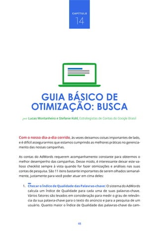CAPÍTULO



                                      14




          GUIA BÁSICO DE
        OTIMIZAÇÃO: BUSCA
  por Lucas Montanheiro e Stefanie Kohl, Estrategistas de Contas do Google Brasil




Com o nosso dia-a-dia corrido, às vezes deixamos coisas importantes de lado,
e é difícil assegurarmos que estamos cumprindo as melhores práticas no gerencia-
mento das nossas campanhas.


As contas do AdWords requerem acompanhamento constante para obtermos o
melhor desempenho das campanhas. Desse modo, é interessante deixar este va-
lioso checklist sempre à vista quando for fazer otimizações e análises nas suas
contas de pesquisa. São 11 itens bastante importantes de serem olhados semanal-
mente, justamente para você poder atuar em cima deles:


  1. Checar o Índice de Qualidade das Palavras-chave: O sistema do AdWords
     calcula um Índice de Qualidade para cada uma de suas palavras-chave.
     Vários fatores são levados em consideração para medir o grau de relevân-
     cia da sua palavra-chave para o texto do anúncio e para a pesquisa de um
     usuário. Quanto maior o Índice de Qualidade das palavras-chave da cam-




                                        48
 
