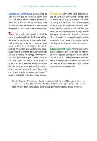 COMO O VAREJO PODE – E DEVE! – APROVEITAR A REDE DE DISPLAY GOOGLE




Campanhas Contextuais: Campanhas de                Remarketing: Com estratégias de remarke-
alto alcance que os varejistas usam para           ting os varejistas conseguem reimpactar,
criar anúncios extremamente relevantes,            na Rede de Display do Google, visitantes
exibidos de acordo com as palavras-chave           do site que já demonstraram interesse pe-
escolhidas pelo anunciante e o conteúdo
das páginas dos sites parceiros do Google.         Nesse sentido, temos acompanhado, por
                                                   exemplo, estratégias que os varejistas uti-
Blast: É uma ação de impacto pontual, de           lizam para mostrar um anúncio com uma
curta duração, na Rede de Display, utiliza-        oferta especial de um produto pelo qual o
da para comunicar uma promoção espe-               usuário se interessou, chamando-o nova-
cial, uma lançamento ou reforçar a marca           mente para o site para realizar a compra.
alcançando o máximo possível de visuali-
zações. Varejistas que utilizam essa estra-        Categoria de Interesse: Por meio das cam-
tégia relatam aumento de visitantes únicos         panhas focadas em categorias de interes-
ao site, aumento no tráfego e conversões.          se, os varejistas conseguem exibir anún-
Os principais pilares para fazer um Blast          cios focados no interesse de seus clientes.
são usar todos os formatos de anúncios             Por exemplo, já pensou exibir um anúncio
                                                   de tênis ou roupas esportivas para quem
de CPC ou CPM mais competitivos. Claro             tem interesse em esportes?
que o alcance dessa ação varia de acordo
com investimento de cada anunciante, o
alcance desejado e sua seleção de canais.

   Com tantas possibilidades, poderes de segmentação e estratégias para alavancar
   as vendas, sem dúvida nenhuma a Rede de Display do Google vem sendo desven-
   dada e muito bem aproveitada pelo varejo, com resultados cada vez melhores.




                                              52
 