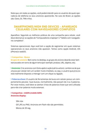 GUIA BÁSICO DE IMPLEMENTAÇÃO E OTIMIZAÇÃO: MOBILE




Note que, em todas as opções, você poderá decidir para os usuários de quais ope-
radoras de telefonia os seus anúncios aparecerão. No caso do Brasil, as opções
são: Claro, Oi, TIM e Vivo.



   SMARTPHONES/HIGH END DEVICES - APARELHOS
    CELULARES COM NAVEGADORES COMPLETOS

Aparelhos: Seguindo as melhores práticas de uma campanha para celular, você
deve desmarcar as opções de “Computadores e laptops” e “Tablets com navegado-
res completos”.


Sistemas operacionais: Aqui você tem a opção de segmentar em quais sistemas
operacionais os seus anúncios irão aparecer. Temos como opção Android, iOS
(iPhone) e webOS.


 Campanhas - Busca
Grupos de anúncio: Bem como no desktop, os grupos de anúncio deverão estar bem
estruturados em torno de algum tema (por exemplo: produto, URL, objetivo, etc).


 Anúncios: Crie anúncios com forte apelo à ação (call-to-action). Lembre-se de que
a busca por celular tem um caráter muito imediato, ou seja, o usuário que procura
está realmente disposto a interagir com um clique ou ligação.


 Palavras-chave: O usuário de ferramentas de busca em celular possui um com-
portamento peculiar. Suas buscas, normalmente, não passam de 2 ou 3 palavras.
Por esse motivo, você deve se atentar à lista de palavras-chave que será utilizada
para não criar palavras muito extensas.


 Campanhas - mGDN (mobile GDN)
Anúncios display:


      50k máx
      GIF, JPG ou PNG. Anúncios em Flash não são permitidos.
      Menos de 30 seg.




                                          54
 