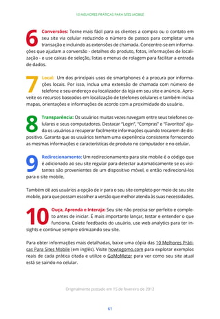 10 MELHORES PRÁTICAS PARA SITES MOBILE




       Conversões: Torne mais fácil para os clientes a compra ou o contato em
       seu site via celular reduzindo o número de passos para completar uma
        transação e incluindo as extensões de chamada. Concentre-se em informa-
ções que ajudam a conversão - detalhes do produto, fotos, informações de locali-
zação - e use caixas de seleção, listas e menus de rolagem para facilitar a entrada
de dados.


        Local: Um dos principais usos de smartphones é a procura por informa-
        ções locais. Por isso, inclua uma extensão de chamada com número de
        telefone e seu endereço ou localizador da loja em seu site e anúncio. Apro-
veite os recursos baseados em localização de telefones celulares e também inclua
mapas, orientações e informações de acordo com a proximidade do usuário.


        Transparência: Os usuários muitas vezes navegam entre seus telefones ce-
        lulares e seus computadores. Destacar “Login”, “Compras” e “Favoritos” aju-
        da os usuários a recuperar facilmente informações quando trocarem de dis-
positivo. Garanta que os usuários tenham uma experiência consistente fornecendo
as mesmas informações e características de produto no computador e no celular.


        Redirecionamento: Um redirecionamento para site mobile é o código que
        é adicionado ao seu site regular para detectar automaticamente se os visi-
        tantes são provenientes de um dispositivo móvel, e então redirecioná-los
para o site mobile.


Também dê aos usuários a opção de ir para o seu site completo por meio de seu site
mobile, para que possam escolher a versão que melhor atenda às suas necessidades.


             Ouça, Aprenda e Interaja: Seu site não precisa ser perfeito e comple-
             to antes de iniciar. É mais importante lançar, testar e entender o que
             funciona. Colete feedbacks do usuário, use web analytics para ter in-
sights e continue sempre otimizando seu site.


Para obter informações mais detalhadas, baixe uma cópia das 10 Melhores Práti-
cas Para Sites Mobile (em inglês). Visite howtogomo.com para explorar exemplos
reais de cada prática citada e utilize o GoMoMeter para ver como seu site atual
está se saindo no celular.




                   Originalmente postado em 15 de fevereiro de 2012




                                         61
 