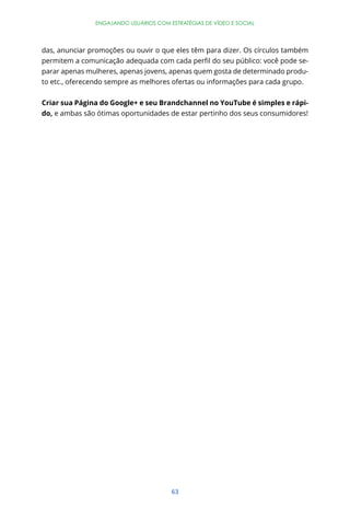 ENGAJANDO USUÁRIOS COM ESTRATÉGIAS DE VÍDEO E SOCIAL




das, anunciar promoções ou ouvir o que eles têm para dizer. Os círculos também
                                                                              -
parar apenas mulheres, apenas jovens, apenas quem gosta de determinado produ-
to etc., oferecendo sempre as melhores ofertas ou informações para cada grupo.


Criar sua Página do Google+ e seu Brandchannel no YouTube é simples e rápi-
do, e ambas são ótimas oportunidades de estar pertinho dos seus consumidores!




                                       63
 