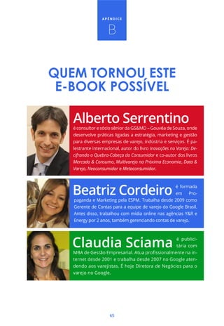 APÊNDICE



                    B


QUEM TORNOU ESTE
 E-BOOK POSSÍVEL

   é consultor e sócio sênior da GS&MD – Gouvêa de Souza, onde
   desenvolve práticas ligadas a estratégia, marketing e gestão
   para diversas empresas de varejo, indústria e serviços. É pa-
   lestrante internacional, autor do livro Inovações no Varejo: De-
   cifrando o Quebra-Cabeça do Consumidor e co-autor dos livros
   Mercado & Consumo, Multivarejo na Próxima Economia, Data &
   Varejo, Neoconsumidor e Metaconsumidor.



                                                   é formada
                                                   em    Pro-
   paganda e Marketing pela ESPM. Trabalha desde 2009 como
   Gerente de Contas para a equipe de varejo do Google Brasil.
   Antes disso, trabalhou com mídia online nas agências Y&R e
   Energy por 2 anos, também gerenciando contas de varejo.



                                                  é publici-
                                                  tária com
                                                           -
   ternet desde 2001 e trabalha desde 2007 no Google aten-
   dendo aos varejistas. É hoje Diretora de Negócios para o
   varejo no Google.




                     65
 