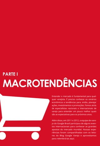 PARTE I

MACROTENDÊNCIAS
              Entender o mercado é fundamental para qual-
              quer varejista. É preciso conhecer os cenários
              econômicos e tendências para, então, planejar
              ações, investimentos e promoções. Fomos atrás
              de especialistas nacionais e internacionais de
              varejo para entender um pouco melhor quais
              são as expectativas para os próximos anos.


              Além disso, em 2011 e 2012, a equipe de vare-
              jo do Google Brasil participou de alguns even-
              tos internacionais para conhecer as grandes
              apostas do mercado mundial. Nossas expe-
              riências foram compartilhadas com os leito-
              res do Blog Google Varejo e aproveitamos
              para relembrá-las aqui.
          9
 