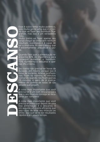 Esse é outro tema muito polêmico,
pois muita gente acha que é o trei-
no que vai fazer seu bumbum ficar
grande, mas isso é um verdadeiro
mito.
Muito treino vai fazer apenas seu
corpo chegar ao limite sem nenhum
resultado expressivo e é capaz de
ter a síndrome do overtraining que
é extremamente prejudicial à saú-
de.
Quando falei que a alimentação re-
presenta 80% de importância para
conseguir aumentar o bumbum.
15% representa o descanso e ape-
nas 5% o treino.
Seu treino não precisa ter horas de
duração, até mesmo porque isso é
coisa de iniciante. Atletas profissio-
nais ficam no máximo 40 minutos
treinando quando não ficam apenas
15 minutos, e saem de lá pratica-
mente de cadeira de rodas de tão
pesado que pegam.
A coisa mais importante que você
precisa ter é um bom descanso para
que o seu musculo consiga se recu-
perar por completo
A coisa mais importante que você
precisa se preocupar depois de uma
boa alimentação é o descanso, e
em seguida um treino eficiente que
seja capaz de levar seu músculo ao
limite. Isso que vai te dar resultados
rápidos e em pouco tempo.
DESCANSO
 