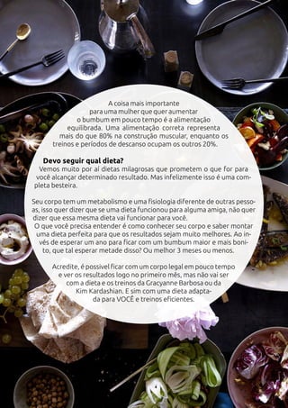 A coisa mais importante
para uma mulher que quer aumentar
o bumbum em pouco tempo é a alimentação
equilibrada. Uma alimentação correta representa
mais do que 80% na construção muscular, enquanto os
treinos e períodos de descanso ocupam os outros 20%.
Devo seguir qual dieta?
Vemos muito por aí dietas milagrosas que prometem o que for para
você alcançar determinado resultado. Mas infelizmente isso é uma com-
pleta besteira.
Seu corpo tem um metabolismo e uma fisiologia diferente de outras pesso-
as, isso quer dizer que se uma dieta funcionou para alguma amiga, não quer
dizer que essa mesma dieta vai funcionar para você.
O que você precisa entender é como conhecer seu corpo e saber montar
uma dieta perfeita para que os resultados sejam muito melhores. Ao in-
vés de esperar um ano para ficar com um bumbum maior e mais boni-
to, que tal esperar metade disso? Ou melhor 3 meses ou menos.
Acredite, é possivel ficar com um corpo legal em pouco tempo
e ver os resultados logo no primeiro mês, mas não vai ser
com a dieta e os treinos da Gracyanne Barbosa ou da
Kim Kardashian. E sim com uma dieta adapta-
da para VOCÊ e treinos eficientes.
 