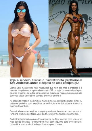 Veja a modelo fitness e fisiculturista profissional
Eva Andressa antes e depois de uma competição.
Calma, você não precisa ficar musculosa que nem ela, mas o processo é o
mesmo. Na primeira imagem ela está em Off, ou seja, com uma dieta hiper-
calórica e treinos pesados para construir músculos, mas como o corpo não
queimou todas calorias ele começa a estocar gordura.
Na segunda imagem ela diminuiu muito a ingestão de carboidratos e ingeriu
bastante proteína com exercícios de definição e aeróbicos para acelerar a
queima de gordura.
E essa é a beleza do negócio, por que quando você entende como seu corpo
funciona e sabe o que fazer, você pode escolher no nível que quer estar.
Pode ficar bombada como a Eva Andressa ou ficar apenas com um corpo
mais bonito e fitness. Pode também ficar bem sequinha para o verão ou es-
colher ficar com um índice de gordura um pouco maior.
 