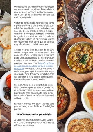 O importante disso tudo é você conhecer
seu corpo e não seguir nenhuma dieta a
não ser a que funcione melhor para você,
assim você pode escolher ter o corpo que
melhor te agradar.
Voltando para a dieta hipercalórica como
o próprio nome já diz, é uma dieta com
refeições saudáveis com bastante calo-
rias. Não é Mc Donald’s e nem carnes pro-
cessadas, e sim queijo cottage, alimentos
integrais entre muitos outros. Nada te
impede de comer um sorvete ou lanche
em fast foods, mas saiba que as calorias
daquele alimento também contam.
A dieta hipercalórica deve ser de 20-30%
acima do que seu corpo necessita dia-
riamente. Para facilitar ainda mais você
pode usar a calculadora do site bumbum
na nuca e ver quantas calorias você vai
precisar para engordar. http://bumbum-
nanuca.pro/calculadora-da-taxa-metabo-
lica-basal/. Aconselho colocar em ativida-
de intensa, pois a partir do momento que
você começar a treinar seu metabolismo
vai acelerar e seu corpo consequente-
mente vai queimar mais calorias.
Pronto? Agora com a quantidade de ca-
lorias que você precisa para engordar, no
caso ganhar massa muscular, você vai pre-
cisar dividir essa quantidade total de ca-
lorias pelo número de refeições que você
vai fazer no dia.
Exemplo: Preciso de 2500 calorias para
ganhar peso, e escolhi fazer 5 refeições
por dia.
2500/5 = 500 calorias por refeição
Já sabemos quantas calorias você vai pre-
cisar para ganhar peso e a quantidade de
calorias por refeição.
 