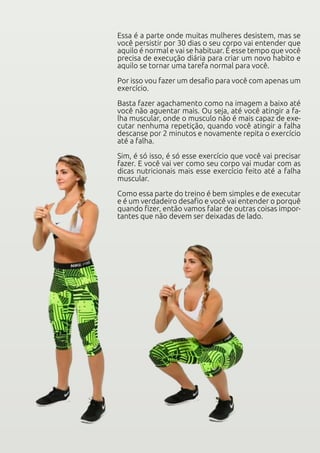 Essa é a parte onde muitas mulheres desistem, mas se
você persistir por 30 dias o seu corpo vai entender que
aquilo é normal e vai se habituar. É esse tempo que você
precisa de execução diária para criar um novo habito e
aquilo se tornar uma tarefa normal para você.
Por isso vou fazer um desafio para você com apenas um
exercício.
Basta fazer agachamento como na imagem a baixo até
você não aguentar mais. Ou seja, até você atingir a fa-
lha muscular, onde o musculo não é mais capaz de exe-
cutar nenhuma repetição, quando você atingir a falha
descanse por 2 minutos e novamente repita o exercício
até a falha.
Sim, é só isso, é só esse exercício que você vai precisar
fazer. E você vai ver como seu corpo vai mudar com as
dicas nutricionais mais esse exercício feito até a falha
muscular.
Como essa parte do treino é bem simples e de executar
e é um verdadeiro desafio e você vai entender o porquê
quando fizer, então vamos falar de outras coisas impor-
tantes que não devem ser deixadas de lado.
 