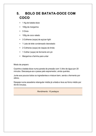 55.. BBOOLLOO DDEE BBAATTAATTAA--DDOOCCEE CCOOMM
CCOOCCOO
 1 Kg de batata doce
 100g de margarina
 3 Ovos
 100g de coco ralado
 3 Colheres (sopa) de açúcar light
 1 Lata de leite condensado desnatado
 2 Colheres (sopa) de raspas de limão
 1 Colher (sopa) de fermento em pó
 Margarina e farinha para untar
Modo de preparo:
Cozinhe a batata-doce numa panela de pressão com ½ litro de água por 20
minutos. Descasque-as e passe pelo espremedor, ainda quentes.
Junte aos poucos todos os ingredientes e misture bem, sendo o fermento por
último.
Despeje numa assadeira retangular média já untada e leve ao forno médio por
40-45 minutos.
Rendimento: 10 pedaços
 