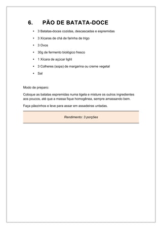 66.. PPÃÃOO DDEE BBAATTAATTAA--DDOOCCEE
 3 Batatas-doces cozidas, descascadas e espremidas
 3 Xícaras de chá de farinha de trigo
 3 Ovos
 30g de fermento biológico fresco
 1 Xícara de açúcar light
 3 Colheres (sopa) de margarina ou creme vegetal
 Sal
Modo de preparo:
Coloque as batatas espremidas numa tigela e misture os outros ingredientes
aos poucos, até que a massa fique homogênea, sempre amassando bem.
Faça pãezinhos e leve para assar em assadeiras untadas.
Rendimento: 3 porções
 