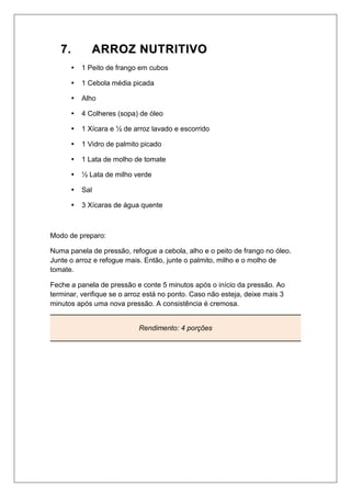 77.. AARRRROOZZ NNUUTTRRIITTIIVVOO
 1 Peito de frango em cubos
 1 Cebola média picada
 Alho
 4 Colheres (sopa) de óleo
 1 Xícara e ½ de arroz lavado e escorrido
 1 Vidro de palmito picado
 1 Lata de molho de tomate
 ½ Lata de milho verde
 Sal
 3 Xícaras de água quente
Modo de preparo:
Numa panela de pressão, refogue a cebola, alho e o peito de frango no óleo.
Junte o arroz e refogue mais. Então, junte o palmito, milho e o molho de
tomate.
Feche a panela de pressão e conte 5 minutos após o início da pressão. Ao
terminar, verifique se o arroz está no ponto. Caso não esteja, deixe mais 3
minutos após uma nova pressão. A consistência é cremosa.
Rendimento: 4 porções
 