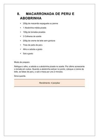 88.. MMAACCAARRRROONNAADDAA DDEE PPEERRUU EE
AABBOOBBRRIINNHHAA
 250g de macarrão espaguete ou penne
 1 Abobrinha média picada
 100g de tomates picados
 3 Colheres de azeite
 200g de creme de leite sem gordura
 Tiras de peito de peru
 Alho e cebola a gosto
 Sal a gosto
Modo de preparo:
Refogue o alho, a cebola e a abobrinha picada no azeite. Por último acrescente
o tomate em cubos. Quando a abobrinha estiver no ponto, coloque o creme de
leite, as fatias de peru, o sal e mexa por uns 2 minutos.
Sirva quente.
Rendimento: 4 porções
 