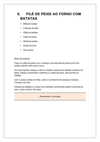 99.. FFIILLÉÉ DDEE PPEEIIXXEE AAOO FFOORRNNOO CCOOMM
BBAATTAATTAASS
 800g de badejo
 3 Dentes de alho
 400g de batatas
 Caldo de peixe
 Salsinha picada
 Azeite de oliva
 Sal a gosto
Modo de preparo:
Faça um caldo de peixe com a cabeça e as espinhas do peixe junto com
cebola, alecrim, alho poró e louro.
Em outra panela, refogue o alho no azeite e adicione as batatas cortadas em
fatias. Depois, acrescente a salsinha e o caldo de peixe, até cozinhar as
batatas.
Com o peixe cortado em filés, corte-o novamente em pedaços menores.
Tempere com sal.
Coloque as batatas e o peixe num refratário, acrescente azeite e pimenta-do-
reino. Leve ao forno até assar.
Rendimento: 4 porções
 