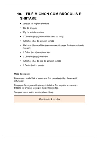 1100.. FFIILLÉÉ MMIIGGNNOONN CCOOMM BBRRÓÓCCOOLLIISS EE
SSHHIIIITTAAKKEE
 250g de filé mignon em fatias
 50g de brócolis
 20g de shiitake em tiras
 2 Colheres (sopa) de molho de ostra ou shoyu
 ½ Colher (chá) de gergelim torrado
 Marinada (deixar o filé mignon nessa mistura por 5 minutos antes de
refogar):
 1 Colher (sopa) de açúcar light
 2 Colheres (sopa) de saquê
 ½ Colher (chá) de óleo de gergelim torrado
 1 Dente de alho picado
Modo de preparo:
Pegue uma panela Wok e passe uma fina camada de óleo. Aqueça até
esfumaçar.
Refogue o filé mignon até selar os dois lados. Em seguida, acrescente o
brócolis e o shiitake. Mexa por mais 30 segundos.
Tempere com o molho e misture bem. Sirva.
Rendimento: 2 porções
 