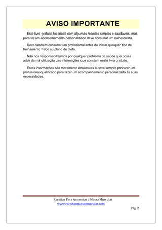 Receitas Para Aumentar a Massa Muscular
www.receitasmassamuscular.com
Pág. 2
AVISO IMPORTANTE
Este livro gratuito foi criado com algumas receitas simples e saudáveis, mas
para ter um aconselhamento personalizado deve consultar um nutricionista.
Deve também consultar um profissional antes de iniciar qualquer tipo de
treinamento físico ou plano de dieta.
Não nos responsabilizamos por qualquer problema de saúde que possa
advir da má utilização das informações que constam neste livro gratuito.
Estas informações são meramente educativas e deve sempre procurar um
profissional qualificado para fazer um acompanhamento personalizado às suas
necessidades.
 