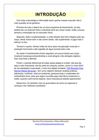 Receitas Para Aumentar a Massa Muscular
www.receitasmassamuscular.com
Pág. 4
INTRODUÇÃO
Com toda a tecnologia e informação atual, ganhar massa muscular não é
mais questão só de genética.
Primeiro de tudo o ideal é ter um bom programa de treinamento: só isso
poderá dar um estímulo forte o suficiente para seu corpo mudar, então, procure
sempre a orientação de um educador físico.
Segundo: dieta e suplementação: a união desses dois fará milagres pelo seu
corpo, afinal, treinar bem e não comer direito, não suplementar, é jogar todo o
esforço no lixo.
Terceiro e quarto: ótimas noites de sono (para recuperação muscular e
produção hormonal) e alta ingestão de água durante todo o dia.
Se esses 4 mandamentos forem seguidos, em pouco tempo seu corpo
mostrará mudanças extraordinárias e você atingirá o tão almejado objetivo:
ficar mais forte e definido.
Porém, o grande diferencial de todas essas etapas é a dieta: não que ela
seja a mais importante, ela faz parte do conjunto, porém, como é a mais difícil
de ser planejada e executada, o meu livro digital completo “100 Receitas Para
Ganhar Massa Muscular “ tem como objetivo oferecer receitas práticas,
saborosas, nutritivas, ricas em proteínas, gorduras boas e moderadas em
carboidratos bons, para que seguir sua dieta seja mais fácil e prazeroso e
então, quando você menos esperar, seus músculos já estarão aparecendo!
Nesse livro, Eu também criei um guia básico de como se organizar e
começar a ter melhores resultados!
 