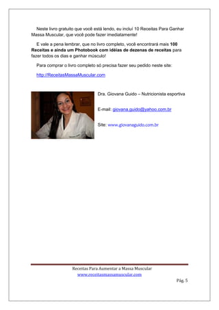 Receitas Para Aumentar a Massa Muscular
www.receitasmassamuscular.com
Pág. 5
Neste livro gratuito que você está lendo, eu incluí 10 Receitas Para Ganhar
Massa Muscular, que você pode fazer imediatamente!
E vale a pena lembrar, que no livro completo, você encontrará mais 100
Receitas e ainda um Photobook com idéias de dezenas de receitas para
fazer todos os dias e ganhar músculo!
Para comprar o livro completo só precisa fazer seu pedido neste site:
http://ReceitasMassaMuscular.com
Dra. Giovana Guido – Nutricionista esportiva
E-mail: giovana.guido@yahoo.com.br
Site: www.giovanaguido.com.br
 