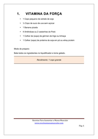 Receitas Para Aumentar a Massa Muscular
www.receitasmassamuscular.com
Pág. 6
11.. VVIITTAAMMIINNAA DDAA FFOORRÇÇAA
 1 Copo pequeno de extrato de soja
 ½ Copo de suco de uva sem açúcar
 1 Banana picada
 4 Amêndoas ou 2 castanhas do Pará
 1 Colher de (sopa) de gérmen de trigo ou linhaça
 1 Colher (sopa) de proteína de soja em pó ou whey protein
Modo de preparo:
Bata todos os ingredientes no liquidificador e tome gelado.
Rendimento: 1 copo grande
 