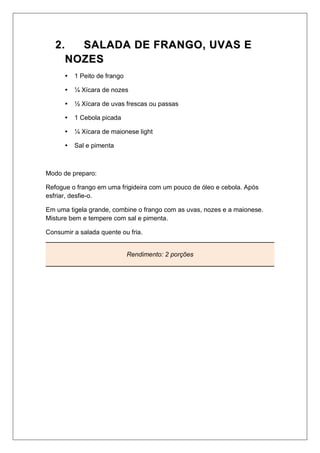 22.. SSAALLAADDAA DDEE FFRRAANNGGOO,, UUVVAASS EE
NNOOZZEESS
 1 Peito de frango
 ¼ Xícara de nozes
 ½ Xícara de uvas frescas ou passas
 1 Cebola picada
 ¼ Xícara de maionese light
 Sal e pimenta
Modo de preparo:
Refogue o frango em uma frigideira com um pouco de óleo e cebola. Após
esfriar, desfie-o.
Em uma tigela grande, combine o frango com as uvas, nozes e a maionese.
Misture bem e tempere com sal e pimenta.
Consumir a salada quente ou fria.
Rendimento: 2 porções
 