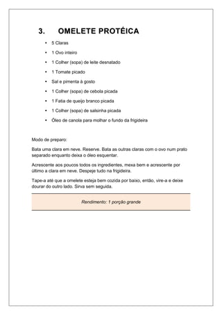 33.. OOMMEELLEETTEE PPRROOTTÉÉIICCAA
 5 Claras
 1 Ovo inteiro
 1 Colher (sopa) de leite desnatado
 1 Tomate picado
 Sal e pimenta à gosto
 1 Colher (sopa) de cebola picada
 1 Fatia de queijo branco picada
 1 Colher (sopa) de salsinha picada
 Óleo de canola para molhar o fundo da frigideira
Modo de preparo:
Bata uma clara em neve. Reserve. Bata as outras claras com o ovo num prato
separado enquanto deixa o óleo esquentar.
Acrescente aos poucos todos os ingredientes, mexa bem e acrescente por
último a clara em neve. Despeje tudo na frigideira.
Tape-a até que a omelete esteja bem cozida por baixo, então, vire-a e deixe
dourar do outro lado. Sirva sem seguida.
Rendimento: 1 porção grande
 