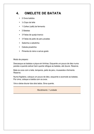 44.. OOMMEELLEETTEE DDEE BBAATTAATTAA
 2 Ovos batidos
 ½ Copo de leite
 1 Colher (café) de fermento
 2 Batatas
 3 Fatias de queijo branco
 3 Fatias de peito de peru picadas
 Salsinha e cebolinha
 Cebola picadinha
 Pimenta do reino e sal ao gosto
Modo de preparo:
Descasque as batatas e pique em tirinhas. Esquente um pouco de óleo numa
panela e quando estiver bem quente refogue as batatas, até dourar. Reserve.
Bata os ovos com o leite, temperos, peito de peru, mussarela e fermento.
Reserve.
Numa frigideira, coloque um pouco de óleo, esquente e acomode as batatas.
Por cima, coloque a batida com os ovos.
Vire e deixe dourar dos dois lados. Sirva quente.
Rendimento: 1 unidade
 