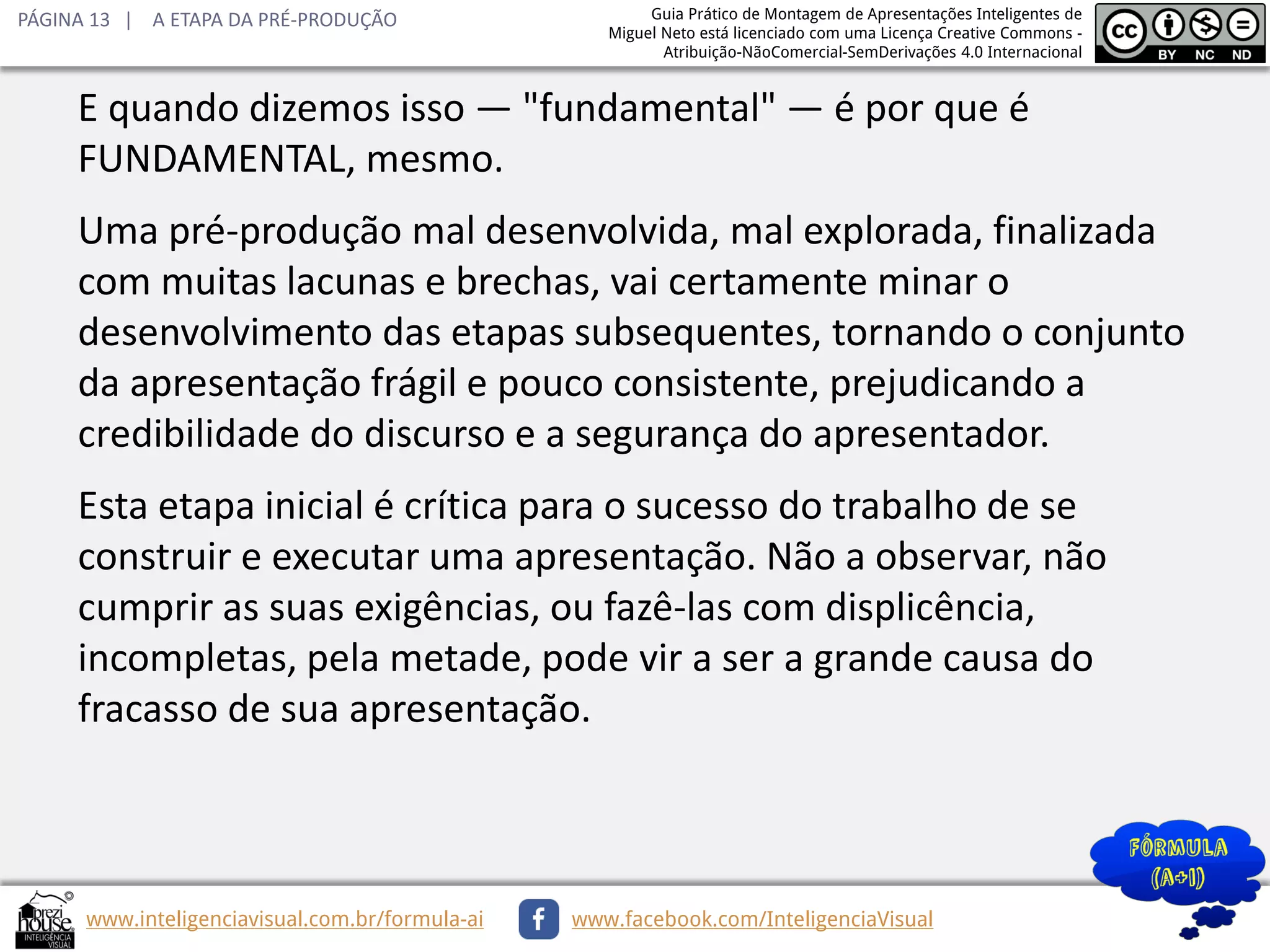 PÁGINA 13 | A ETAPA DA PRÉ-PRODUÇÃO

Guia Prático de Montagem de Apresentações Inteligentes de
Miguel Neto está licenciado com uma Licença Creative Commons Atribuição-NãoComercial-SemDerivações 4.0 Internacional

E quando dizemos isso — "fundamental" — é por que é
FUNDAMENTAL, mesmo.
Uma pré-produção mal desenvolvida, mal explorada, finalizada
com muitas lacunas e brechas, vai certamente minar o
desenvolvimento das etapas subsequentes, tornando o conjunto
da apresentação frágil e pouco consistente, prejudicando a
credibilidade do discurso e a segurança do apresentador.
Esta etapa inicial é crítica para o sucesso do trabalho de se
construir e executar uma apresentação. Não a observar, não
cumprir as suas exigências, ou fazê-las com displicência,
incompletas, pela metade, pode vir a ser a grande causa do
fracasso de sua apresentação.

www.inteligenciavisual.com.br/formula-ai

www.facebook.com/InteligenciaVisual

 
