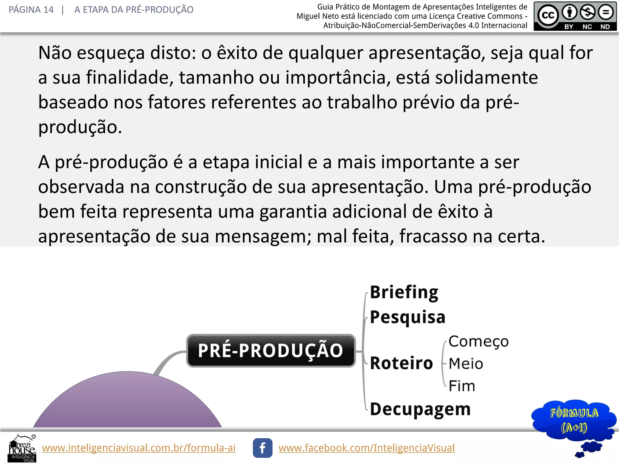 PÁGINA 14 | A ETAPA DA PRÉ-PRODUÇÃO

Guia Prático de Montagem de Apresentações Inteligentes de
Miguel Neto está licenciado com uma Licença Creative Commons Atribuição-NãoComercial-SemDerivações 4.0 Internacional

Não esqueça disto: o êxito de qualquer apresentação, seja qual for
a sua finalidade, tamanho ou importância, está solidamente
baseado nos fatores referentes ao trabalho prévio da préprodução.
A pré-produção é a etapa inicial e a mais importante a ser
observada na construção de sua apresentação. Uma pré-produção
bem feita representa uma garantia adicional de êxito à
apresentação de sua mensagem; mal feita, fracasso na certa.

www.inteligenciavisual.com.br/formula-ai

www.facebook.com/InteligenciaVisual

 