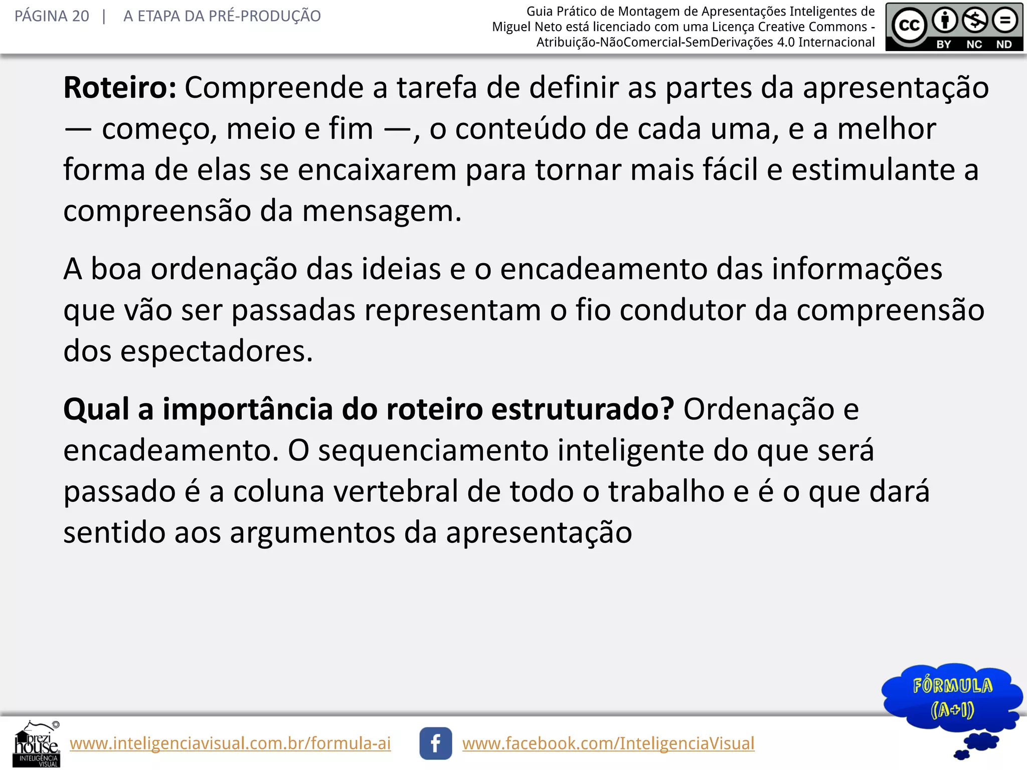 PÁGINA 20 | A ETAPA DA PRÉ-PRODUÇÃO

Guia Prático de Montagem de Apresentações Inteligentes de
Miguel Neto está licenciado com uma Licença Creative Commons Atribuição-NãoComercial-SemDerivações 4.0 Internacional

Roteiro: Compreende a tarefa de definir as partes da apresentação
— começo, meio e fim —, o conteúdo de cada uma, e a melhor
forma de elas se encaixarem para tornar mais fácil e estimulante a
compreensão da mensagem.
A boa ordenação das ideias e o encadeamento das informações
que vão ser passadas representam o fio condutor da compreensão
dos espectadores.
Qual a importância do roteiro estruturado? Ordenação e
encadeamento. O sequenciamento inteligente do que será
passado é a coluna vertebral de todo o trabalho e é o que dará
sentido aos argumentos da apresentação

www.inteligenciavisual.com.br/formula-ai

www.facebook.com/InteligenciaVisual

 