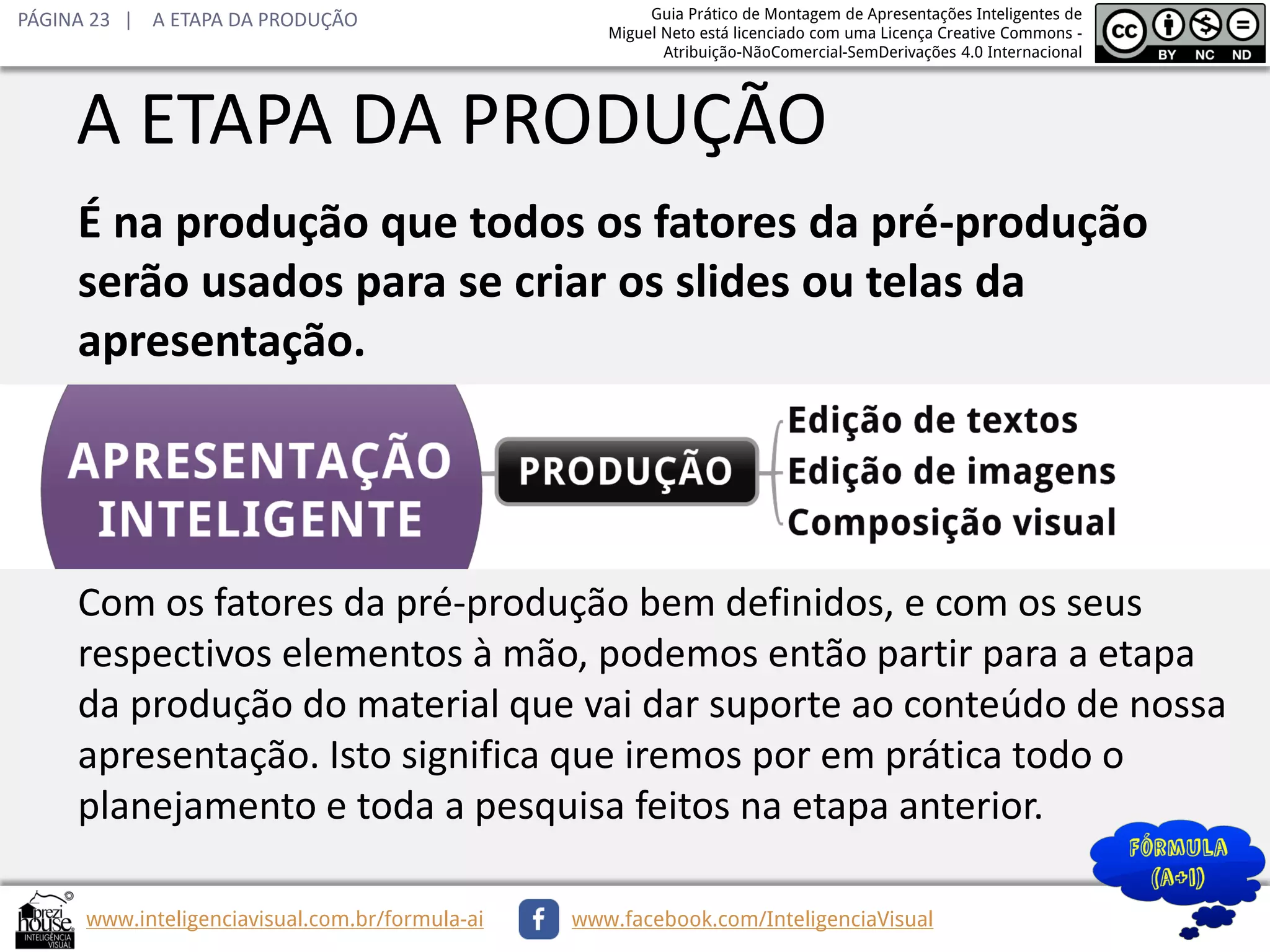 PÁGINA 23 | A ETAPA DA PRODUÇÃO

Guia Prático de Montagem de Apresentações Inteligentes de
Miguel Neto está licenciado com uma Licença Creative Commons Atribuição-NãoComercial-SemDerivações 4.0 Internacional

A ETAPA DA PRODUÇÃO
É na produção que todos os fatores da pré-produção
serão usados para se criar os slides ou telas da
apresentação.

Com os fatores da pré-produção bem definidos, e com os seus
respectivos elementos à mão, podemos então partir para a etapa
da produção do material que vai dar suporte ao conteúdo de nossa
apresentação. Isto significa que iremos por em prática todo o
planejamento e toda a pesquisa feitos na etapa anterior.
www.inteligenciavisual.com.br/formula-ai

www.facebook.com/InteligenciaVisual

 