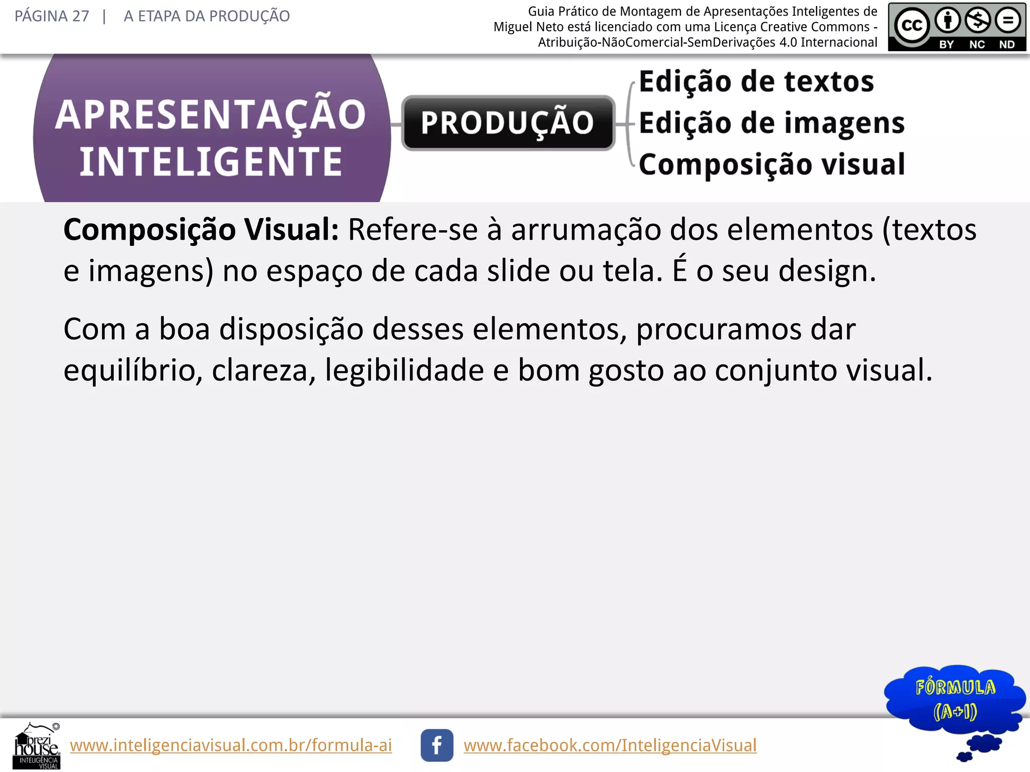 PÁGINA 27 | A ETAPA DA PRODUÇÃO

Guia Prático de Montagem de Apresentações Inteligentes de
Miguel Neto está licenciado com uma Licença Creative Commons Atribuição-NãoComercial-SemDerivações 4.0 Internacional

Composição Visual: Refere-se à arrumação dos elementos (textos
e imagens) no espaço de cada slide ou tela. É o seu design.
Com a boa disposição desses elementos, procuramos dar
equilíbrio, clareza, legibilidade e bom gosto ao conjunto visual.

www.inteligenciavisual.com.br/formula-ai

www.facebook.com/InteligenciaVisual

 