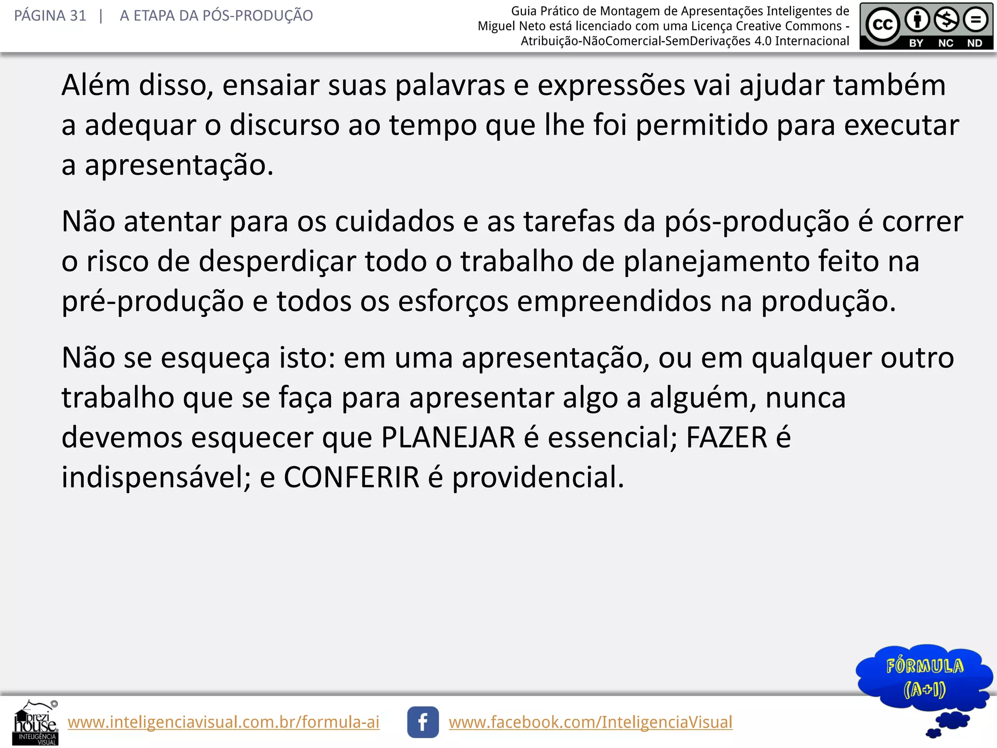 PÁGINA 31 | A ETAPA DA PÓS-PRODUÇÃO

Guia Prático de Montagem de Apresentações Inteligentes de
Miguel Neto está licenciado com uma Licença Creative Commons Atribuição-NãoComercial-SemDerivações 4.0 Internacional

Além disso, ensaiar suas palavras e expressões vai ajudar também
a adequar o discurso ao tempo que lhe foi permitido para executar
a apresentação.
Não atentar para os cuidados e as tarefas da pós-produção é correr
o risco de desperdiçar todo o trabalho de planejamento feito na
pré-produção e todos os esforços empreendidos na produção.
Não se esqueça isto: em uma apresentação, ou em qualquer outro
trabalho que se faça para apresentar algo a alguém, nunca
devemos esquecer que PLANEJAR é essencial; FAZER é
indispensável; e CONFERIR é providencial.

www.inteligenciavisual.com.br/formula-ai

www.facebook.com/InteligenciaVisual

 