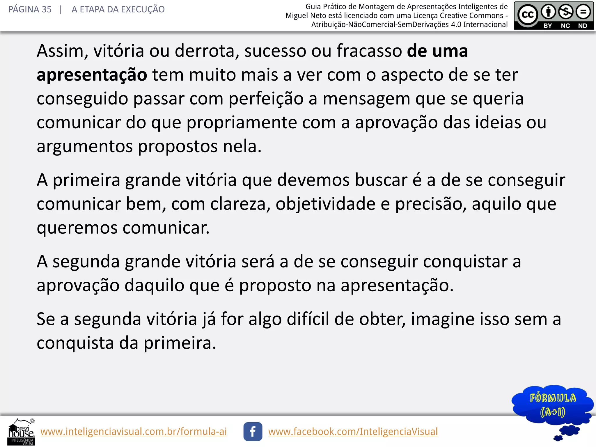 PÁGINA 35 | A ETAPA DA EXECUÇÃO

Guia Prático de Montagem de Apresentações Inteligentes de
Miguel Neto está licenciado com uma Licença Creative Commons Atribuição-NãoComercial-SemDerivações 4.0 Internacional

Assim, vitória ou derrota, sucesso ou fracasso de uma
apresentação tem muito mais a ver com o aspecto de se ter
conseguido passar com perfeição a mensagem que se queria
comunicar do que propriamente com a aprovação das ideias ou
argumentos propostos nela.
A primeira grande vitória que devemos buscar é a de se conseguir
comunicar bem, com clareza, objetividade e precisão, aquilo que
queremos comunicar.
A segunda grande vitória será a de se conseguir conquistar a
aprovação daquilo que é proposto na apresentação.
Se a segunda vitória já for algo difícil de obter, imagine isso sem a
conquista da primeira.

www.inteligenciavisual.com.br/formula-ai

www.facebook.com/InteligenciaVisual

 