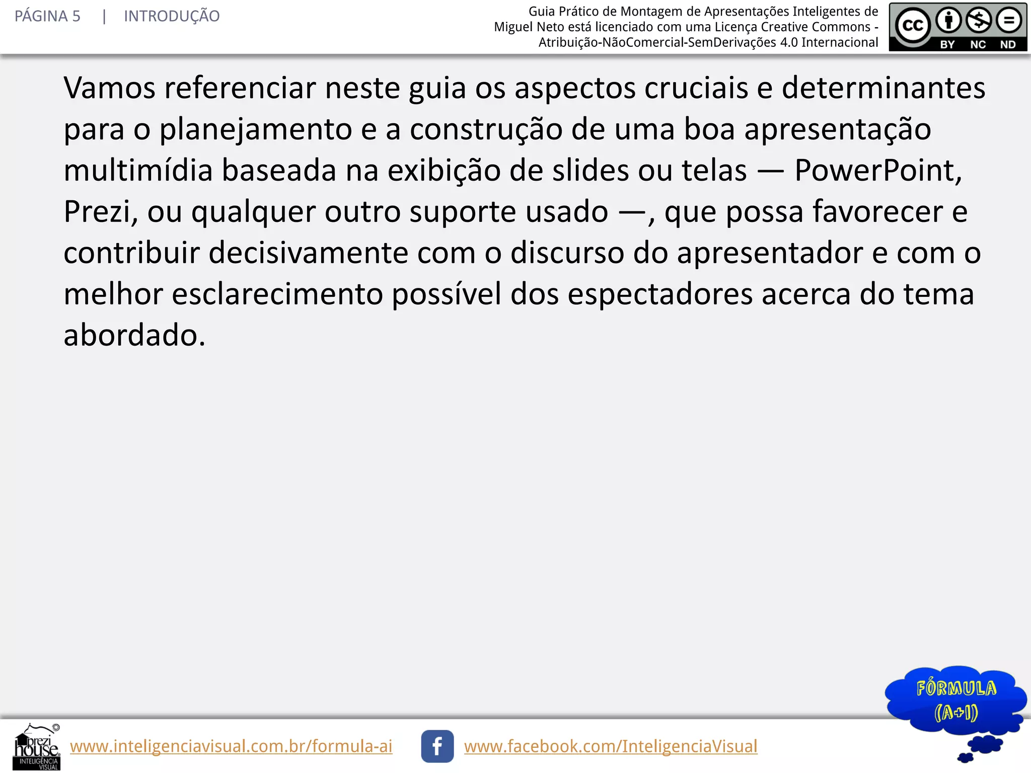 PÁGINA 5

| INTRODUÇÃO

Guia Prático de Montagem de Apresentações Inteligentes de
Miguel Neto está licenciado com uma Licença Creative Commons Atribuição-NãoComercial-SemDerivações 4.0 Internacional

Vamos referenciar neste guia os aspectos cruciais e determinantes
para o planejamento e a construção de uma boa apresentação
multimídia baseada na exibição de slides ou telas — PowerPoint,
Prezi, ou qualquer outro suporte usado —, que possa favorecer e
contribuir decisivamente com o discurso do apresentador e com o
melhor esclarecimento possível dos espectadores acerca do tema
abordado.

www.inteligenciavisual.com.br/formula-ai

www.facebook.com/InteligenciaVisual

 