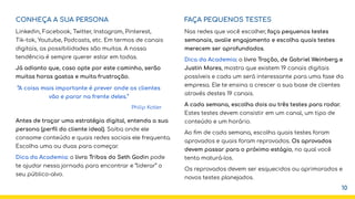 CONHEÇA A SUA PERSONA
Linkedin, Facebook, Twitter, Instagram, Pinterest,
Tik-tok, Youtube, Podcasts, etc. Em termos de canais
digitais, as possibilidades são muitas. A nossa
tendência é sempre querer estar em todas.
Já adianto que, caso opte por este caminho, serão
muitas horas gastas e muita frustração.
Antes de traçar uma estratégia digital, entenda a sua
persona (perﬁl do cliente ideal). Saiba onde ele
consome conteúdo e quais redes sociais ele frequenta.
Escolha uma ou duas para começar.
Dica da Academia: o livro Tribos do Seth Godin pode
te ajudar nessa jornada para encontrar e “liderar” o
seu público-alvo.
FAÇA PEQUENOS TESTES
Nas redes que você escolher, faça pequenos testes
semanais, avalie engajamento e escolha quais testes
merecem ser aprofundados.
Dica da Academia: o livro Tração, de Gabriel Weinberg e
Justin Mares, mostra que existem 19 canais digitais
possíveis e cada um será interessante para uma fase da
empresa. Ele te ensina a crescer a sua base de clientes
através destes 19 canais.
A cada semana, escolha dois ou três testes para rodar.
Estes testes devem consistir em um canal, um tipo de
conteúdo e um horário.
Ao ﬁm de cada semana, escolha quais testes foram
aprovados e quais foram reprovados. Os aprovados
devem passar para o próximo estágio, no qual você
tenta maturá-los.
Os reprovados devem ser esquecidos ou aprimorados e
novos testes planejados.
10
“A coisa mais importante é prever onde os clientes
vão e parar na frente deles.”
Philip Kotler
 
