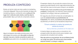 PRODUZA CONTEÚDO
Existe um termo cada vez mais usado no marketing
chamado inbound. Trata-se da inversão da lógica do
marketing clássico, conhecido como outbound. No
lugar de ir atrás de cada cliente, você faz eles te
procurarem. Veja a jornada do comprador, abaixo:
Alguns prospects não estão prontos para uma
abordagem de venda, pois não estão na fase de
decisão, mas sim criando consciência sobre um
problema que pode virar um projeto de consultoria.
12
O exemplo clássico da jornada de compra é de uma
pessoa que está doente. Se for algo desconhecido, ela
não sairá de casa na hora para comprar um remédio.
Primeiro ela criará consciência de que há mesmo um
problema, começando a se informar sobre possíveis
quadros com amigos, internet e proﬁssionais.
Em seguida, ela entrará na fase de consideração, na
qual ela avaliará todas as possibilidades de
tratamento. Por último, ela tomará uma decisão ﬁnal,
escolhendo um dentre os fornecedores disponíveis.
A mesma lógica se aplica para a consultoria. Um
prospect pode não estar pronto para receber uma
proposta de consultoria em vendas.
Mas ele pode se conscientizar de um problema lendo
um artigo seu sobre “10 motivos para suas vendas
estarem baixas” e começar a segui-lo.
“O bom conteúdo é a melhor ferramenta de
vendas do mundo.”
Marcus Sheridan, presidente do The Sales Lion
 