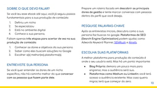 SOBRE O QUE DEVO FALAR?
Se você leu esse ebook até aqui, você já seguiu passos
fundamentais para a sua produção de conteúdo:
1. Deﬁniu um nicho
2. Se especializou
3. Está no ambiente digital
4. Conhece a sua persona.
Faltam apenas três etapas para acertar de vez na sua
produção de conteúdo:
1. Conhecer as dores e objetivos da sua persona
2. Saber como eles buscam soluções no Google
3. Escolher a(s) melhor(es) plataforma(s).
ENTREVISTE SUA PERSONA
Se você quer entender as dores de um nicho
especíﬁco, não há caminho melhor do que conversar
com as pessoas que fazem parte dele.
Prepare um roteiro focado em descobrir as principais
dores de gestão e tente marcar conversas com pessoas
dentro do perﬁl que você deseja.
PESQUISE PALAVRAS-CHAVE
Após as entrevistas iniciais, descubra como a sua
persona faz buscas no google. Plataformas de SEO
(Search Engine Optimization) podem ajudar, como:
Adwords Keyword Planner, SEMRush e Ahrefs.
ESCOLHA SUAS PLATAFORMAS
A melhor plataforma para produção de conteúdo é
onde o seu usuário está. Mas há um ponto importante:
● Blog Próprio: demora um pouco mais para
engrenar, mas a audiência será sua.
● Plataformas como Medium ou Linkedin: você terá
acesso a audiência existente. Mas caso queira
migrar, terá que começar do zero.
13
 