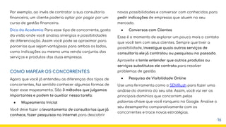 Por exemplo, ao invés de contratar a sua consultoria
ﬁnanceira, um cliente poderia optar por pagar por um
curso de gestão ﬁnanceira.
Dica da Academia: Para esse tipo de concorrente, gosto
da visão onde você analisa sinergias e possibilidades
de diferenciação. Assim você pode se aproximar para
parcerias que sejam vantajosas para ambos os lados,
como indicações ou mesmo uma venda conjunta dos
serviços e produtos das duas empresas.
COMO MAPEAR OS CONCORRENTES
Agora que você já entendeu as diferenças dos tipos de
concorrentes, faz sentido conhecer algumas formas de
fazer esse mapeamento. São 3 métodos que julgamos
importantes e podem te auxiliar nessa tarefa:
● Mapeamento Inicial
Você deve fazer o levantamento de consultorias que já
conhece, fazer pesquisas na internet para descobrir
novas possibilidades e conversar com conhecidos para
pedir indicações de empresas que atuem no seu
mercado.
● Conversas com Clientes
Esse é o momento de explorar um pouco mais o contato
que você tem com seus clientes. Sempre que tiver a
possibilidade, investigue quais outros serviços de
consultoria ele já contratou ou pesquisou no passado.
Aproveite e tente entender que outros produtos ou
serviços substitutos ele contrata para resolver
problemas de gestão.
● Pesquisa de Visibilidade Online
Use uma ferramenta como o SEMRush para fazer uma
análise do domínio do seu site. Assim, você vai ver os
principais domínios que concorrem pelas
palavras-chave que você ranqueia no Google. Analise o
seu desempenho comparativamente com os
concorrentes e trace novas estratégias.
16
 