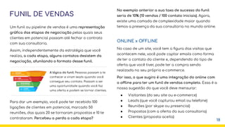 FUNIL DE VENDAS
Um funil ou pipeline de vendas é uma representação
gráﬁca das etapas de negociação pelas quais seus
clientes em potencial passam até fechar o contrato
com sua consultoria.
Assim, independentemente da estratégia que você
realiza, a cada etapa, alguns contatos desistem da
negociação, afunilando o formato desse funil.
Para dar um exemplo, você pode ter recebido 100
ligações de clientes em potencial, marcado 50
reuniões, das quais 20 se tornaram propostas e 10 te
contrataram. Percebeu a perda a cada etapa?
18
No exemplo anterior a sua taxa de sucesso do funil
seria de 10% (10 vendas / 100 contato iniciais). Agora,
existe uma camada de complexidade maior quando
temos a presença da sua consultoria no mundo online.
ONLINE x OFFLINE
No caso de um site, você tem a ﬁgura das visitas que
acontecem nele, você pode captar emails como forma
de ter o contato do cliente e, dependendo do tipo de
oferta que você tiver, pode ter a compra sendo
realizada no seu próprio e-commerce.
Por isso, o que sugiro é uma integração do online com
o offline para ter um funil de vendas completo. Essa é a
nossa sugestão do que você deve mensurar:
● Visitantes (do seu site ou e-commerce)
● Leads (que você capturou email ou telefone)
● Reuniões (por skype ou presencial)
● Propostas (com a oferta da sua consultoria)
● Clientes (proposta aceita)
A lógica do funil: Pessoas passam a te
conhecer e viram leads quando você
consegue seu contato. Passam a ser
uma oportunidade quando você faz
uma oferta e podem se tornar clientes.
 