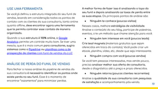 USE UMA FERRAMENTA
Se você já deﬁniu a estrutura integrada do seu funil de
vendas, levando em consideração todos os pontos de
contato com os clientes da sua consultoria, tanto online
quanto offline, deve encontrar agora uma ferramenta
que te permita controlar esse contato de maneira
organizada.
Quando a sua estrutura é 100% online, o Google
Analytics permite um controle muito bom. Se tiver uma
mescla, que é o mais comum para consultores, sugiro
sistemas como o Pipedrive ou planilhas como a de
prospecção de clientes com funil de vendas da LUZ.
ANÁLISE DE PERDA DO FUNIL DE VENDAS
Para fechar a nossa análise do pipeline de vendas da
sua consultoria é necessário identiﬁcar os pontos onde
existe perda no seu funil. Esse é o momento de
encontrar “vazamentos” para minimizar perdas.
A melhor forma de fazer isso é analisando o topo do
seu funil e depois analisando as taxas de perda entre
as suas etapas. Os principais pontos de análise são:
● Ninguém te conhece (poucas visitas)
Nesses casos, melhore estratégias de visibilidade.
Analise o conteúdo do seu blog, participe de palestras,
eventos, crie um método que chame atenção para você.
● Ninguém tem interesse em você (poucos leads)
Crie lead magnets (materiais gratuitos que sejam
oferecidos em troca do contato). Você pode criar um
ebook, planilha, vídeo, etc, desde que seja interessante.
● Ninguém compra com você (poucas vendas)
Se você tem pessoas interessadas, mas vende pouco,
precisa analisar melhor sua oferta de consultoria,
desde o diagnóstico até o preço e prazo oferecidos.
● Ninguém retorna (poucos clientes recorrentes)
Analise a qualidade da sua consultoria com pesquisas
de satisfação e acompanhamento pós-venda.
19
 