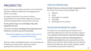 PROSPECTE!
Eu já vi muitos consultores caindo no erro de ﬁcarem
olhando o telefone, esperando uma ligação para
fechar um projeto.
Em alguns momentos, isso pode acontecer.
Especialmente se você estiver seguindo os passos
anteriores deste ebook, clientes vão te procurar.
O meu ponto é que a sua estratégia não pode
depender de sorte.
Você precisa traçar estratégias de prospecção para
alimentar a boca do seu funil de vendas.
Qual é a melhor estratégia? Essa é uma boa pergunta.
Acredito que você possa ir testando, sempre
queimando os piores cartuchos antes.
TIPOS DE PROSPECÇÃO
Existem diversos canais para fazer prospecção ativa.
Os meios mais comuns de abordagem são:
● Telefone
● Email
● Mensagem no Linkedin
● Indicação
● Reativação de ex-clientes
INVISTA EM NUTRIÇÃO DE LEADS
O contato frio com leads desconhecidos é uma
atividade ineﬁciente. Se você se concentrar apenas
nisso, gastará muitas horas e não fechará projetos.
A melhor forma de contornar este desperdício é
nutrindo seus leads. Descubra quão próximos eles
estão do seu perﬁl de cliente ideal antes de abordar:
tamanho da empresa, setor, cargo ocupado, dentre
outros dados que possam inﬂuenciar.
21
“Um perito é alguém que cometeu todos os erros
possíveis numa determinada área.”
Niels Bohr
 