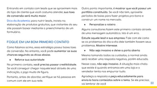 Entrando em contato com leads que se aproximem mais
do tipo de cliente que você costuma atender, sua taxa
de conversão será muito maior.
Dica da Academia: para nutrir leads, invista na
elaboração de produtos gratuitos, que visitantes do seu
site possam baixar mediante o preenchimento de um
formulário.
FOQUE EM UM BOM PRIMEIRO CONTATO
Como falamos acima, essa estratégia possui baixa taxa
de conversão. No entanto, você pode aumentar as suas
chances seguindo as dicas abaixo.
● Reforce sua autoridade
No primeiro contato, você precisa passar credibilidade.
Se você conseguir chegar naquele lead através de uma
indicação, o jogo muda de ﬁgura.
Portanto, antes de abordar, veriﬁque se há pessoas em
comum com ele em sua rede.
Outro ponto importante, é mostrar que você possui um
portfólio constituído. Se você não tem, aproveite
períodos de baixa para fazer projetos pro-bono e
construir um nome no mercado.
● Personalize o roteiro
Alguns consultores fazem este primeiro contato através
de uma mensagem automática. Isto é um erro.
Estude aquele lead e sua empresa. Fale com ele como
se os problemas do dia-a-dia dele também fossem seus
problemas. Mostre interesse.
● Não seja invasivo e deixe a porta aberta
Mesmo tomando todos os cuidados, o normal ainda
será receber uma resposta negativa, porém educada.
Nesse caso, não seja invasivo. A situação mais chata
que existe é quando entramos em uma loja e o
vendedor tenta nos empurrar tudo.
Agradeça a resposta e peça educadamente para
envia-lo bons conteúdos sobre o tema. Se ele precisar,
vai lembrar de você 22
 